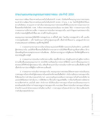 87
AnnualReport2008
คณะกรรมการพัฒนาวิทยาศาสตร์และเทคโนโลยีแห่งชาติ (กวทช.) มีมติแต่งตั้งคณะอนุกรรมการตรวจสอบ
ของสำนักงานพัฒนาวิทยาศาสตร์และเทคโนโลยีแห่งชาติ (สวทช.) จำนวน 3 คน โดยให้ปฏิบัติหน้าที่และ
ความรับผิดชอบ ตามแนวทางการดำเนินงานของอนุกรรมการตรวจสอบที่ได้รับมอบหมายจากคณะกรรมการฯ
ซึ่งสอดคล้องกับข้อบังคับ กวทช. ว่าด้วยการตรวจสอบและประเมินผล พ.ศ.2545 ได้แก่ การสอบทานงบการเงิน
การสอบทานการบริหารความเสี่ยง การสอบทานการประเมินการควบคุมภายใน และกำกับดูแลงานตรวจสอบภายใน
สำหรับการสอบบัญชีเป็นหน้าที่ของ สตง. ตามที่กำหนดในกฎหมาย
คณะอนุกรรมการตรวจสอบได้จัดให้มีการประชุมจำนวน 5 ครั้งในปี 2551 โดยเป็นการประชุมปกติ 4 ครั้ง และเป็น
การประชุมพิเศษอีก 1 ครั้ง โดยมีกรรมการเข้าประชุมครบทุกครั้ง เพื่อทำหน้าที่สอบทาน และดูแลสำนักงานฯ
ตามขอบเขตและความรับผิดชอบ สรุปที่สำคัญได้ดังนี้
	 1. การสอบทานรายงานทางการเงินรายไตรมาสและประจำปีได้มีการสอบทานกับฝ่ายบริหาร และหัวหน้า
ผู้ตรวจสอบภายใน และได้รับคำชี้แจงจนเป็นที่พอใจว่ารายงานทางการเงินได้จัดทำขึ้นอย่างถูกต้องตามที่ควร มีการ
เปิดเผยข้อมูลในหมายเหตุประกอบงบการเงินเพียงพอ เป็นไปตามมาตรฐานการบัญชีของสภาวิชาชีพบัญชีที่ออกตาม
พระราชบัญญัติการบัญชี
	 2. การสอบทานการประเมินการบริหารความเสี่ยง ขณะนี้สำนักงานฯ ยังอยู่ในระหว่างร่างคู่มือการบริหาร
ความเสี่ยงเพื่อเสนอคณะอนุกรรมการฯ ตรวจให้ความเห็นชอบในการประกาศใช้ต่อไป นอกจากนี้คณะอนุกรรมการ
ตรวจสอบได้ให้หัวหน้าผู้ตรวจสอบภายใน เตรียมศึกษาแนวทางในการประเมินการบริหารความเสี่ยงเพื่อพิจารณาใช้
เมื่อสำนักงานฯ ประกาศใช้คู่มือการบริหารความเสี่ยงแล้ว
	 3. การสอบทานการประเมินการควบคุมภายใน คณะอนุกรรมการตรวจสอบได้สอบทานผลการประเมินระบบ
การควบคุมภายในจากหัวหน้าผู้ตรวจสอบภายในและฝ่ายบริหารจนเป็นที่พอใจว่า สำนักงานมีระบบการควบคุมภายใน
ที่เพียงพอกับการดำเนินงานของสำนักงานฯ และบรรลุวัตถุประสงค์ของการควบคุมภายในด้านประสิทธิภาพ
และประสิทธิผลของการดำเนินงาน การใช้ทรัพยากร ซึ่งรวมถึงการดูแลทรัพย์สิน การป้องกันหรือลดความผิดพลาด
ความเสียหายต่างๆ และในปี 2551 สำนักงานฯ ยังได้ประเมินการควบคุมภายในตามระเบียบคณะกรรมการ
ตรวจเงินแผ่นดินว่าด้วยการกำหนดมาตรฐานการควบคุมภายใน พ.ศ.2544 ซึ่งผลการประเมินการควบคุมภายในของ
ฝ่ายบริหารและสำนักตรวจสอบภายในมีความเห็นว่า การควบคุมภายในของสำนักงานฯ มีความเพียงพอกับ
การดำเนินงานของสำนักงานฯ
รายงานของคณะอนุกรรมการตรวจสอบ ประจำปี 2551
 