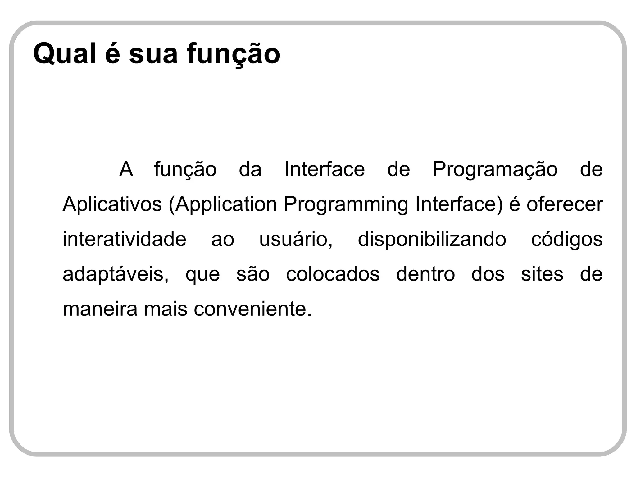 Qual é sua função


        A   função      da   Interface   de   Programação   de
  Aplicativos (Application Programming Interface) é oferecer
  interatividade   ao    usuário,    disponibilizando   códigos
  adaptáveis, que são colocados dentro dos sites de
  maneira mais conveniente.
 