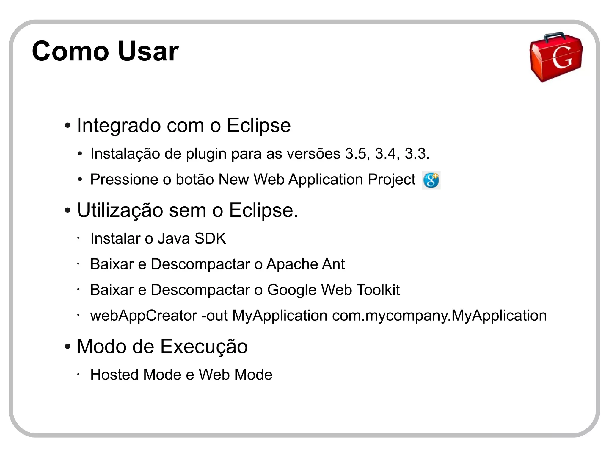 Como Usar

  ●   Integrado com o Eclipse
      ●   Instalação de plugin para as versões 3.5, 3.4, 3.3.
      ●   Pressione o botão New Web Application Project
  ●   Utilização sem o Eclipse.
      •   Instalar o Java SDK
      •   Baixar e Descompactar o Apache Ant
      •   Baixar e Descompactar o Google Web Toolkit
      •   webAppCreator -out MyApplication com.mycompany.MyApplication
  ●   Modo de Execução
      •   Hosted Mode e Web Mode
 