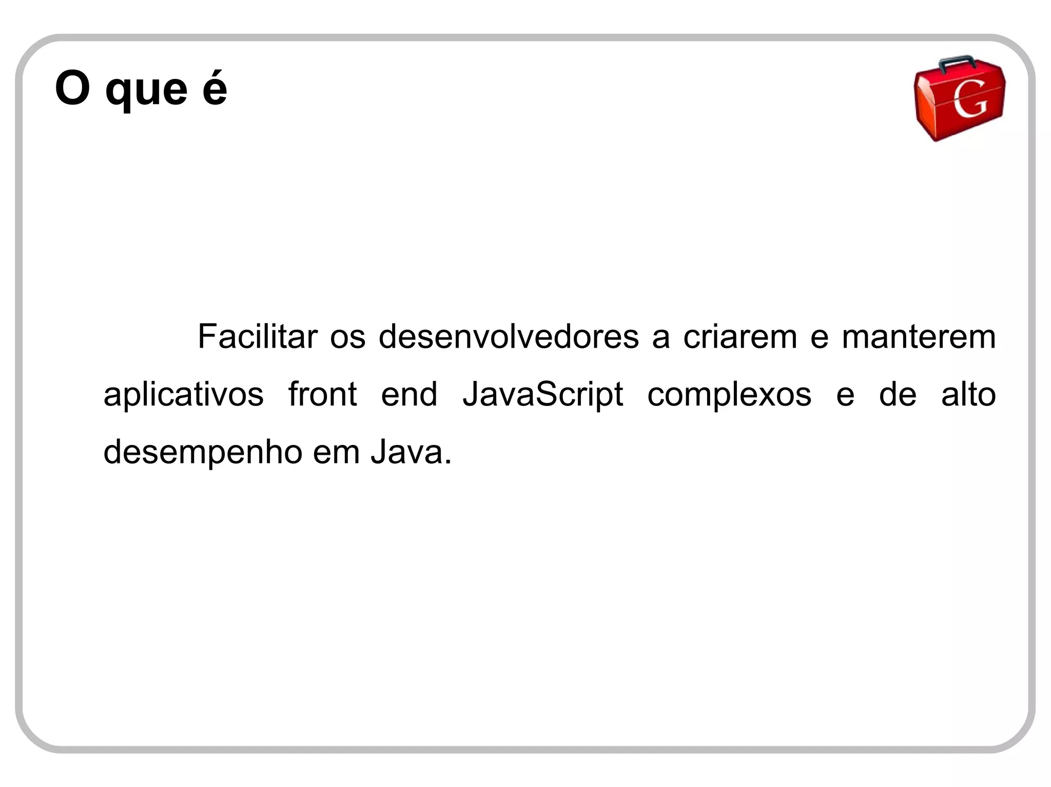 O que é




      Facilitar os desenvolvedores a criarem e manterem
 aplicativos front end JavaScript complexos e de alto
 desempenho em Java.
 