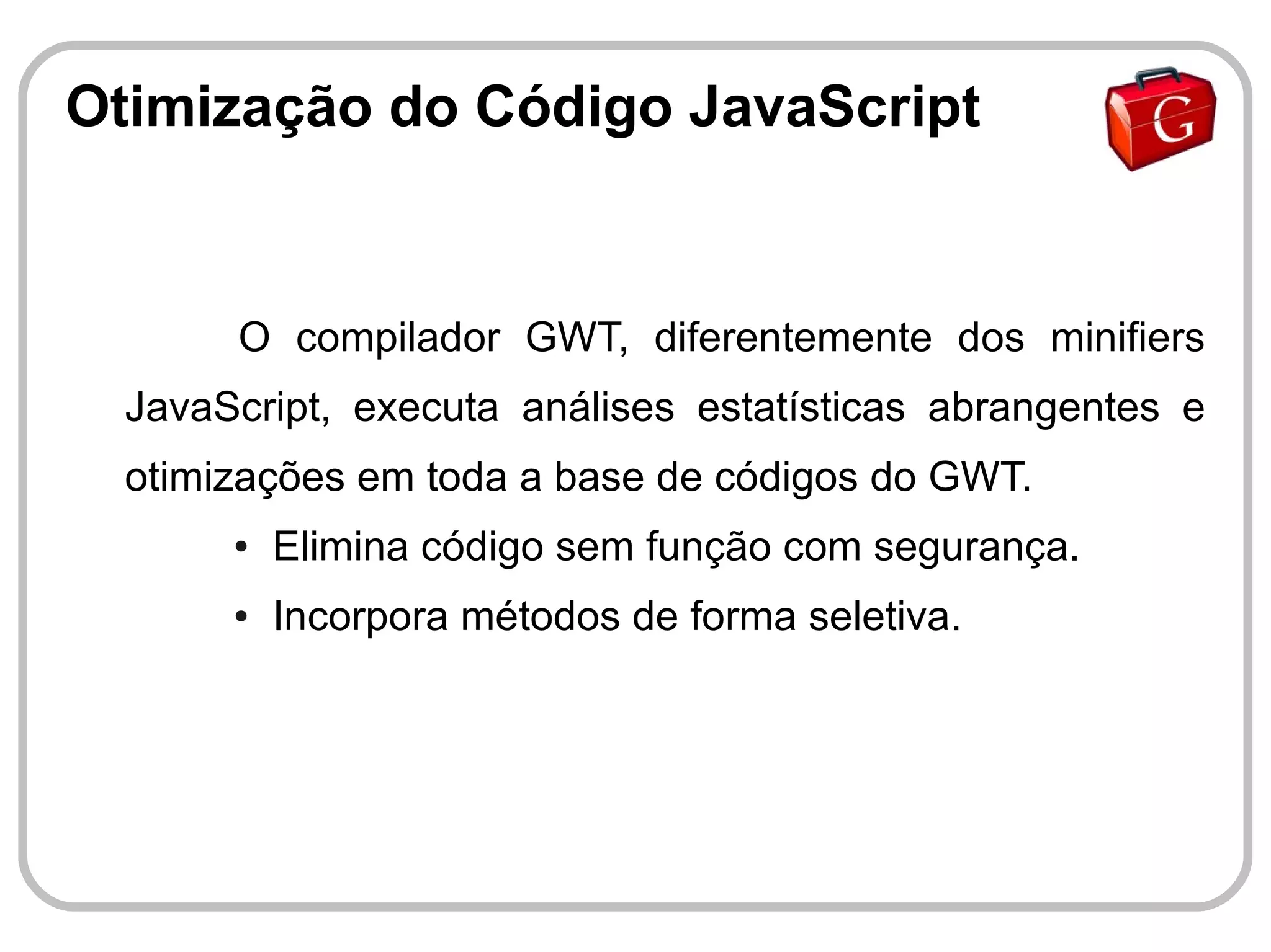 Otimização do Código JavaScript


       O compilador GWT, diferentemente dos minifiers
  JavaScript, executa análises estatísticas abrangentes e
  otimizações em toda a base de códigos do GWT.
       ●   Elimina código sem função com segurança.
       ●   Incorpora métodos de forma seletiva.
 