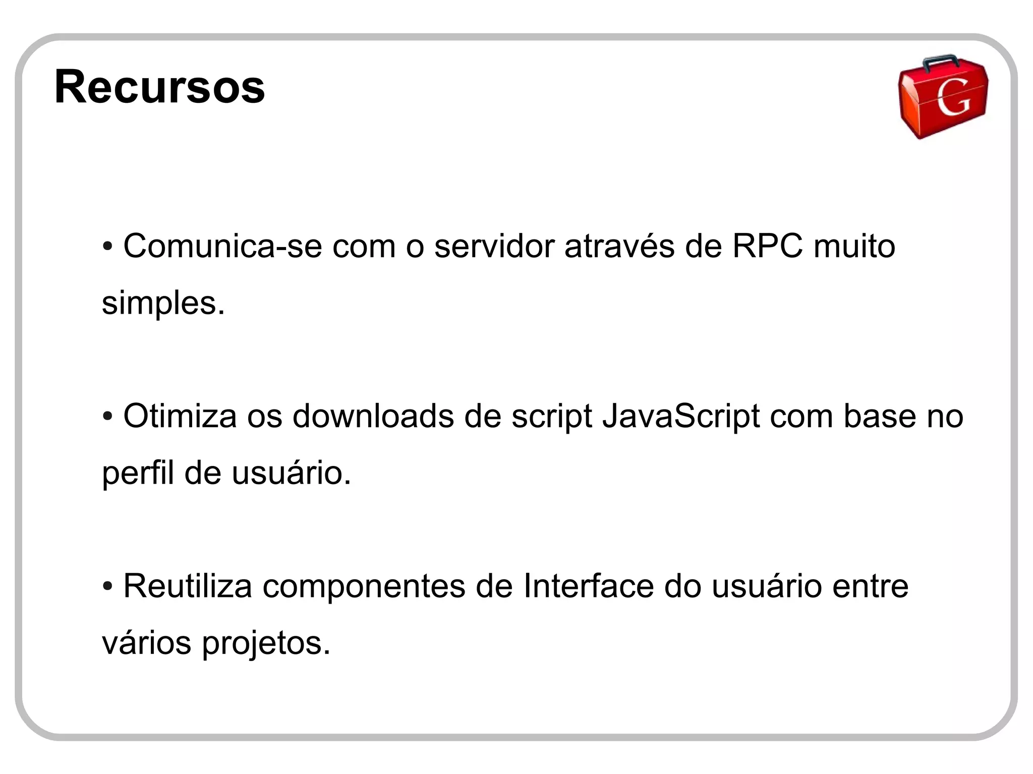 Recursos


 ●   Comunica-se com o servidor através de RPC muito
 simples.


 ●   Otimiza os downloads de script JavaScript com base no
 perfil de usuário.


 ●   Reutiliza componentes de Interface do usuário entre
 vários projetos.
 