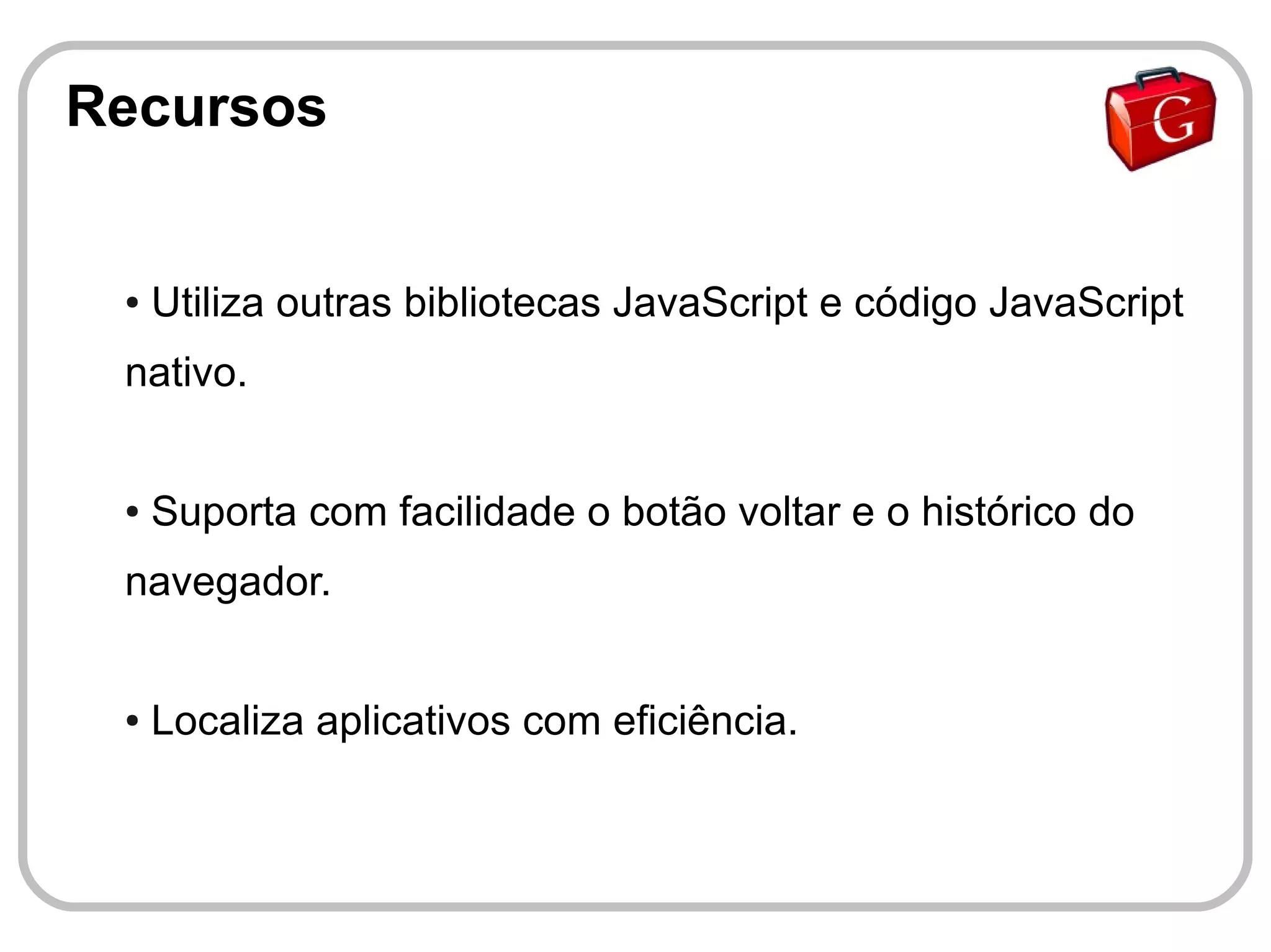 Recursos


 ●   Utiliza outras bibliotecas JavaScript e código JavaScript
 nativo.


 ●   Suporta com facilidade o botão voltar e o histórico do
 navegador.


 ●   Localiza aplicativos com eficiência.
 