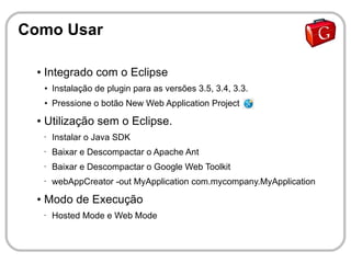 Como Usar

  ●   Integrado com o Eclipse
      ●   Instalação de plugin para as versões 3.5, 3.4, 3.3.
      ●   Pressione o botão New Web Application Project
  ●   Utilização sem o Eclipse.
      •   Instalar o Java SDK
      •   Baixar e Descompactar o Apache Ant
      •   Baixar e Descompactar o Google Web Toolkit
      •   webAppCreator -out MyApplication com.mycompany.MyApplication
  ●   Modo de Execução
      •   Hosted Mode e Web Mode
 