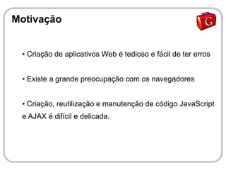 Motivação


 ●   Criação de aplicativos Web é tedioso e fácil de ter erros


 ●   Existe a grande preocupação com os navegadores


 ●   Criação, reutilização e manutenção de código JavaScript
 e AJAX é difícil e delicada.
 