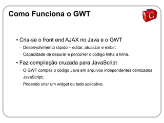 Como Funciona o GWT


 ●   Cria-se o front end AJAX no Java e o GWT
     •   Desenvolvimento rápido – editar, atualizar e exibir;
     •   Capacidade de depurar e percorrer o código linha a linha.
 ●   Faz compilação cruzada para JavaScript
     •   O GWT compila o código Java em arquivos independentes otimizados
         JavaScript;
     •   Podendo criar um widget ou todo aplicativo.
 