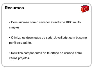 Recursos


 ●   Comunica-se com o servidor através de RPC muito
 simples.


 ●   Otimiza os downloads de script JavaScript com base no
 perfil de usuário.


 ●   Reutiliza componentes de Interface do usuário entre
 vários projetos.
 