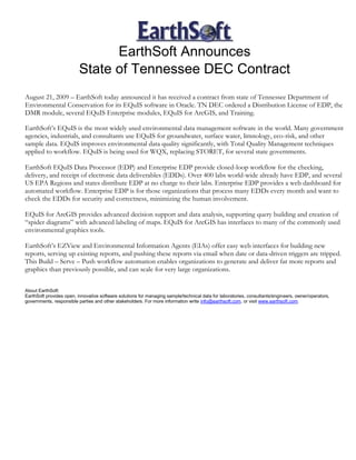 EarthSoft Announces
                          State of Tennessee DEC Contract
August 21, 2009 – EarthSoft today announced it has received a contract from state of Tennessee Department of
Environmental Conservation for its EQuIS software in Oracle. TN DEC ordered a Distribution License of EDP, the
DMR module, several EQuIS Enterprise modules, EQuIS for ArcGIS, and Training.

EarthSoft’s EQuIS is the most widely used environmental data management software in the world. Many government
agencies, industrials, and consultants use EQuIS for groundwater, surface water, limnology, eco-risk, and other
sample data. EQuIS improves environmental data quality significantly, with Total Quality Management techniques
applied to workflow. EQuIS is being used for WQX, replacing STORET, for several state governments.

EarthSoft EQuIS Data Processor (EDP) and Enterprise EDP provide closed-loop workflow for the checking,
delivery, and receipt of electronic data deliverables (EDDs). Over 400 labs world-wide already have EDP, and several
US EPA Regions and states distribute EDP at no charge to their labs. Enterprise EDP provides a web dashboard for
automated workflow. Enterprise EDP is for those organizations that process many EDDs every month and want to
check the EDDs for security and correctness, minimizing the human involvement.

EQuIS for ArcGIS provides advanced decision support and data analysis, supporting query building and creation of
“spider diagrams” with advanced labeling of maps. EQuIS for ArcGIS has interfaces to many of the commonly used
environmental graphics tools.

EarthSoft’s EZView and Environmental Information Agents (EIAs) offer easy web interfaces for building new
reports, serving up existing reports, and pushing these reports via email when date or data-driven triggers are tripped.
This Build – Serve – Push workflow automation enables organizations to generate and deliver far more reports and
graphics than previously possible, and can scale for very large organizations.

About EarthSoft:
EarthSoft provides open, innovative software solutions for managing sample/technical data for laboratories, consultants/engineers, owner/operators,
governments, responsible parties and other stakeholders. For more information write info@earthsoft.com, or visit www.earthsoft.com.
 