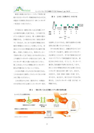 もったいない学会 WEB 学会誌 Volume 1, pp. 30-35
暖房と給湯におけるヒートポンプ利用に家
図３

庭の大きなエネルギー削減余地があるのだが、

ＬＮＧ（天然ガス）のＥＰＲ

本論文では暖房に焦点を当て EPR（エネルギ
ー収支比）を見てみたい。
１００

ガス田

下の図２は一般的に用いられる空調システ

パイプライン

液化施設

タンカー

気化施設

運営

２

２

２４

５

２

設備

ムの効率を比較した図である。この分析で欠

３

３

３

３

３

けている視点が二点ある。第一に燃料の質の

１００
EPR＝　　　　　　＝２
５０

問題である。この場合はＬＮＧ（液化天然ガ
ス）であるが、あくまでも国内で燃焼させた

を説明したものである。
（数字は説明のため便

場合の熱量を１００として計算している。本

宜的に仮に置いたものである。
）

来はこの１００の熱量を得るために海外で採

ガス田を例に取ると、設備を作るのに３の

掘し、冷却して液化した上、専用のタンカー

エネルギーが必要で、運営に２のエネルギー

で国内に持ってきて気化しなければならない。

が必要なことを示す。ガス田で採取されたガ

この過程でエネルギーが投入されており、他

スはパイプラインで液化施設まで送られ、液

のエネルギー源との違いは表に出てこない。

化されＬＮＧとなる。そうして、タンカーで

第二に社会システムの構築に伴うエネルギー

運ばれ、
気化施設で気体に戻される。
つまり、

投入が考慮されていないことである。

同じ１００の熱量を得るために必要とされる
エネルギー投入は木材（薪）なり、炭なり、

この点を考慮したものがＥＰＲ分析である。
この点を改めて説明してみたいので右上の図

石炭なり、石油（原油・重油・灯油）なり、

３をご覧いただきたい。

ガスなり、水力なり、原子力なりでそれぞれ
異なる。これがエネルギーの質（ＥＰＲ）の

これは図２のＬＮＧ（都市ガス）の熱量１

問題である。

００を得るために必要としたエネルギー投入

図２

一般に用いられる空調システム間の効率比較

2

 
