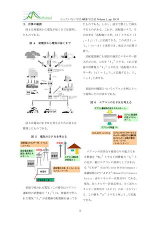 もったいない学会 WEB 学会誌 Volume 1, pp. 30-35
２．計算の範囲

たものである。しかし、途中で熱として損失

図４は発電所から電気が届くまでを説明し

するものがある。これが、送配電ロスで、そ

たものである。
図４

の比率を「送配電ロス率」
（θ）とすると（Ｉ
－Ｉ２）/Ｉ３と定義できる。この式はＩ３＝

３

発電所から電気が届くまで

Ｉ２ /（１－θ）と変形でき、後ほどの計算で
使う。
送配電設備にも建設や運営にエネルギー投
入がかかる。これを“Ｉ４”とする。これと家
庭の消費電力“Ｉ２”との比を「送配電エネル
ギー率」
（η）＝Ｉ４/Ｉ２と定義すると、Ｉ４
＝ηＩ２と表せる。

家庭内の機器についてエアコンを例にとっ
て説明したのが図６である。
図６

エアコンのＥＰＲを考える

図５は電気のＥＰＲを考えるために図４を
整理したものである。
図５

電気のＥＰＲを考える

送配電エネルギー率：η＝Ｉ４/Ｉ2
∴Ｉ４＝ηＩ２
送配電設備の
建設・運用エネ
ルギー：Ｉ４

配電線

送電線

エアコンの冷房なり暖房なりの能力であ
変電所

る熱量を“Ｗ０”とすると消費電力“I２”と

エアコン運転時
消費電力：Ｉ2

の比が一般にエアコンの効率として言われ

変電所

発電所

送配電ロス率：θ＝（Ｉ３－Ｉ2）/Ｉ３
Ｉ ＝Ｉ２ /（１－θ）

∴ ３

る“ＣＯＰ”
（Coefficient Of Performance：
成績係数） “ＡＰＦ”Annual Performance
なり
（
Factor：通年エネルギー消費効率）である。

送電端電力量：Ｉ３

現在、省エネルギー評価基準は、全て通年エ
家庭で使われる電気（この場合はエアコン

ネルギー消費効率（ＡＰＦ）に統一されてい

運転時の消費電力“Ｉ２”
）は、発電所で作ら

る。この値を“α”とするとＷ０/Ｉ２で定義

れた電気“Ｉ３”が送電線や配電線を通ってき

できる。

3

 