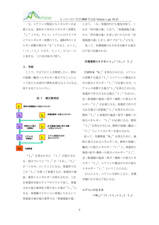 もったいない学会 WEB 学会誌 Volume 1, pp. 30-35
と言う。一方、発電所内でも電気を使う。こ

一方、エアコンの製造にもエネルギーが必
要となる。資材まで含めたエネルギー消費を

れを「所内電力量」と言う。
「発電端電力量」

“I１”とする。そして、エアコンのライフサ

から「所内電力量」を差し引いたものを「送

イクルエネルギー消費のうち、運転時のエネ

電端電力量」
と言う。
図７では
“Ｉ３”
になる。

ルギー消費の割合を“β”とすると、β＝Ｉ２

従って、各種電源のＥＰＲを比較する場合

/（Ｉ１＋Ｉ２）となり、Ｉ1＝Ｉ２（1/βー１）

は下記で定義される。

と表せる。この式は後ほど使う。
各種電源のＥＰＲ＝Ｉ３／（Ｉ５＋ Ｉ７）
３．考察
ここで、今までのことを整理したい。燃料

空調熱量“Ｗ０”を得るためには、エアコン

の採掘・輸送へエネルギー投入することによ

の消費する電力“Ｉ２”とエアコンの製造のた

って私たちは国内で燃料を使えるようになる。

めの投入エネルギー“Ｉ１”が必要となる。エ

図７を見てもらいたい。

アコンの消費する電力
“Ｉ２”
を得るためには、
発電所で作りだされる電力“Ｉ３”のほかに、

図７

Ｉ７

概念整理図

送・配電線の施設・保守・補修への投入エネ
ルギー“Ｉ４”が必要となる。発電所で作りだ

燃料の採掘輸送への投入エネルギー

される電力
（送電端） ３”
“Ｉ を得るためには、

Ｉ５

Ｉ６

発電設備等への投入エネルギー

燃料“Ｉ６”と発電所の施設・保守・補修への
投入エネルギー “Ｉ５”が必要になる。燃料

Ｉ３

発電された電力
（送電端）

Ｉ４

“Ｉ６”を得るためには、燃料の採掘・輸送へ

送・配電線の建設・保守・補修
への投入エネルギー

“Ｉ７”というエネルギーを投入される。

Ｉ２

エアコンの
消費電力

Ｉ１

エアコン製造のための
投入エネルギー

従って、空調熱量“Ｗ０”を得るために、純
粋に投入されるエネルギーは、燃料の採掘・

Ｗ０

輸送への投入エネルギー“Ｉ７”と、発電所の

空調熱量

施設・保守・補修への投入エネルギー“Ｉ５”
、
“Ｉ６”を得るために “Ｉ７”が投入され

送・配電線の施設・保守・補修への投入エネ

る。図３でいうと“Ｉ７”が「５０」“Ｉ６”
、

ルギー“Ｉ４”
、エアコンの製造のための投入

が「１００」ということになる。発電所では

エネルギー“Ｉ１”ということになる。

この“Ｉ６”を使って発電するが、発電所の建

以上により、エアコンを例にとると、各種

設、運営にもエネルギーが投入される。これ

空調のＥＰＲは下記になる。

を発電所全体のライフサイクルで見て、発電
された電力量単位で割り戻した値が“Ｉ５”に

エアコンのＥＰＲ

なる。発電機でどのくらい発電したかという

＝Ｗ０／（Ｉ１＋Ｉ４＋Ｉ５＋ Ｉ７）

発電電力量を電力業界では「発電端電力量」

4

 