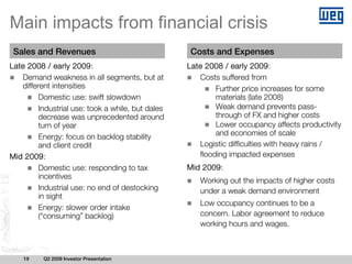 Main impacts from financial crisis
 Sales and Revenues                                 Costs and Expenses
Late 2008 / early 2009:                            Late 2008 / early 2009:
   Demand weakness in all segments, but at            Costs suffered from
   different intensities                                   Further price increases for some
         Domestic use: swift slowdown                      materials (late 2008)
         Industrial use: took a while, but dales           Weak demand prevents pass-
         decrease was unprecedented around                 through of FX and higher costs
         turn of year                                      Lower occupancy affects productivity
         Energy: focus on backlog stability                and economies of scale
         and client credit                            Logistic difficulties with heavy rains /
Mid 2009:                                             flooding impacted expenses
         Domestic use: responding to tax           Mid 2009:
         incentives
                                                      Working out the impacts of higher costs
         Industrial use: no end of destocking         under a weak demand environment
         in sight
                                                      Low occupancy continues to be a
         Energy: slower order intake
         (“consuming” backlog)                        concern. Labor agreement to reduce
                                                      working hours and wages.



    19    Q2 2009 Investor Presentation
 