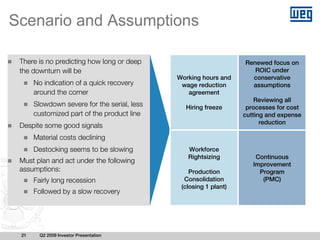 Scenario and Assumptions

 There is no predicting how long or deep                          Renewed focus on
 the downturn will be                                                ROIC under
                                             Working hours and      conservative
      No indication of a quick recovery       wage reduction        assumptions
      around the corner                         agreement
                                                                      Reviewing all
      Slowdown severe for the serial, less     Hiring freeze       processes for cost
      customized part of the product line                         cutting and expense
                                                                        reduction
 Despite some good signals
      Material costs declining
      Destocking seems to be slowing            Workforce
                                                Rightsizing           Continuous
 Must plan and act under the following                               Improvement
 assumptions:                                    Production            Program
      Fairly long recession                    Consolidation            (PMC)
                                              (closing 1 plant)
      Followed by a slow recovery




 21     Q2 2009 Investor Presentation
 
