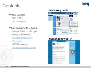 Contacts
                                      www.weg.net/ir
      Alidor Lueders
       CFO & IRO
       alidor@weg.net

      Luís Fernando M. Oliveira
      Investor Relations Manager
      +55 (47) 3276-6973
      luisfernando@weg.net            twitter.com/weg_ir
      ri@weg.net
      MSN Messenger
      luisfernando@weg.com.br




 25   Q2 2009 Investor Presentation
 