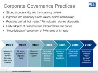 Corporate Governance Practices
   Strong accountability and transparency culture
   Ingrained into Company’s core values, beliefs and mission
   Practices are “all that matter.” Formalization comes afterwards
   Early adopter of best practices formalizations and codes
   “Novo Mercado” conversion of PN shares at 1:1 ratio




   2001                 2002                  2003        2004            2005           2006            2007

Adhesion to          PN shares           Change of      Secondary      Creation of   Bylaws make      Adhesion to
 Bovespa’s          granted 80%         Independent   offering on PN    Investor     Fiscal Council    Bovespa’s
 “Nível 1”           Tag Along             Auditor       shares to      Relations      permanent         “Novo
 Corporate             rights                            increase      Department                      Mercado”
Governance                                                liquidity                                    Corporate
 Guidelines                                                                                           Governance



   8          Q2 2009 Investor Presentation
 