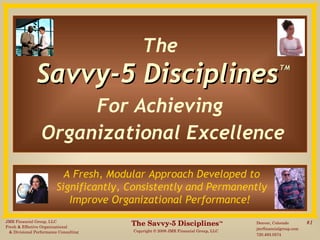 The   Savvy-5 Disciplines   TM For Achieving  Organizational Excellence A Fresh, Modular Approach Developed to  Significantly, Consistently and Permanently  Improve Organizational Performance!   