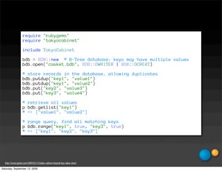 require "rubygems"
                   require "tokyocabinet"

                   include TokyoCabinet

                   bdb = BDB::new # B-Tree database; keys may have multiple values
                   bdb.open("casket.bdb", BDB::OWRITER | BDB::OCREAT)

                   # store records in the database, allowing duplicates
                   bdb.putdup("key1", "value1")
                   bdb.putdup("key1", "value2")
                   bdb.put("key2", "value3")
                   bdb.put("key3", "value4")

                   # retrieve all values
                   p bdb.getlist("key1")
                   # => ["value1", "value2"]

                   # range query, find all matching keys
                   p bdb.range("key1", true, "key3", true)
                   # => ["key1", "key2", "key3"]




  http://www.igvita.com/2009/02/13/tokyo-cabinet-beyond-key-value-store/
Saturday, September 12, 2009
 