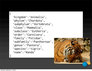 {
                      ‘kingdom’:‘Animalia’,
                      ‘phylum’:‘Chordata’,
                      ‘subphylum’:‘Vertebrata’,
                      ‘class’:‘Mammalia’,
                      ‘subclass’:‘Eutheria’,
                      ‘order’:‘Carnivora’,
                      ‘family’:‘Felidae’,
                      ‘subfamily’:‘Panthernae’,
                      ‘genus’:‘Pantera’,
                      ‘species’:‘tigris’,
                      ‘name’:‘Wanda’
                }



Saturday, September 12, 2009
 