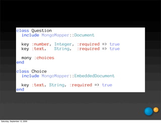 class Question
                  include MongoMapper::Document

                      key :number, Integer, :required => true
                      key :text,   String, :required => true

                  many :choices
                end

                class Choice
                  include MongoMapper::EmbeddedDocument

                  key :text, String, :required => true
                end




Saturday, September 12, 2009
 