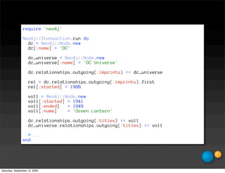 require 'neo4j'

                Neo4j::Transaction.run do
                  dc = Neo4j::Node.new
                  dc[:name] = 'DC'

                    dc_universe = Neo4j::Node.new
                    dc_universe[:name] = 'DC Universe'

                    dc.relationships.outgoing(:imprints) << dc_universe

                    rel = dc.relationships.outgoing(:imprints).first
                    rel[:started] = 1980

                    vol1 = Neo4j::Node.new
                    vol1[:started] = 1941
                    vol1[:ended]   = 1949
                    vol1[:name]    = 'Green Lantern'

                    dc.relationships.outgoing(:titles) << vol1
                    dc_universe.relationships.outgoing(:titles) << vol1

                  # ...
                end




Saturday, September 12, 2009
 