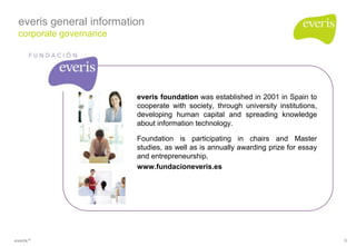 everis general information
 corporate governance




                         everis foundation was established in 2001 in Spain to
                         cooperate with society, through university institutions,
                         developing human capital and spreading knowledge
                         about information technology.

                         Foundation is participating in chairs and Master
                         studies, as well as is annually awarding prize for essay
                         and entrepreneurship.
                         www.fundacioneveris.es




everis ®                                                                            9
 