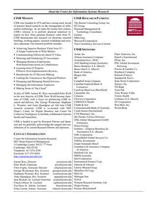 About the Center for Information Systems Research

CISR MISSION                                                  CISR RESEARCH PATRONS
CISR was founded in 1974 and has a strong track record        The Boston Consulting Group, Inc.
of practice based research on the management of infor-        BT Group
mation technology. As we enter the twenty-first century,      Diamond Management &
CISR’s mission is to perform practical empirical re-            Technology Consultants
search on how firms generate business value from IT.          Gartner
CISR disseminates this research via electronic research       IBM Corp.
briefings, working papers, research workshops and exec-       Microsoft Corporation
utive education. Our research portfolio includes:             Tata Consultancy Services Limited
  Achieving Superior Business Value from IT—                  CISR SPONSORS
  A Single Framework of What Matters
  Communicating Effectively about IT Value                    Aetna, Inc.                         Pepsi Americas, Inc.
  Maturing and Globalizing IT Governance                      Allstate Insurance Company          PepsiCo International
                                                              Australian Govt., DIAC              Pfizer, Inc.
  Managing Business Experiments:
                                                              ANZ Banking Group (Australia)       PNC Global Investment
  Web-based Innovations in Collaboration
                                                              Banco Bradesco S.A. (Brazil)          Servicing
  Learning from IT Projects:                                  Banco Itaú S.A. (Brazil)            Procter & Gamble Co.
  Effective Post-Implementation Reviews                       Bank of America                     Raytheon Company
  Benchmarks for IT Decision Making                           Biogen Idec                         Renault (France)
  Leading the Transition to the Digitized Platform            BP                                  Standard & Poor’s
  Designing and Managing Shared Services                      Campbell Soup Company               State Street Corporation
  Managing the Information Explosion                          Canadian Imperial Bank of           Sunoco, Inc.
                                                                Commerce                          TD Bank
  Making Sense of “the Cloud”
                                                              CareFirst BlueCross BlueShield      Tetra Pak
In July of 2008, Jeanne W. Ross succeeded Peter Weill         Caterpillar, Inc.                   Time Warner Cable
as the new director of CISR. Peter Weill became chair-        Celanese                            Trinity Health
man of CISR, with a focus on globalizing CISR re-             Chevron Corporation                 Unibanco S.A. (Brazil)
search and delivery. Drs. George Westerman, Stephanie         CHRISTUS Health                     VF Corporation
L. Woerner, and Anne Quaadgras are full time CISR             Chubb & Son                         Wal-Mart, Inc.
research scientists. CISR is co-located with MIT              Commonwealth Bank of Australia      World Bank
Sloan’s Center for Digital Business and Center for            Credit Suisse (Switzerland)
Collective Intelligence to facilitate collaboration between   CVS Pharmacy, Inc.
faculty and researchers.                                      Det Norske Veritas (Norway)
                                                              DHL Global Management GmbH
CISR is funded in part by Research Patrons and Spon-            (Germany)
sors and we gratefully acknowledge the support and con-       Direct Energy
tributions of its current Research Patrons and Sponsors.
                                                              Embraer – Empresa Brasileira de
                                                                Aeronautica S.A. (Brazil)
CONTACT INFORMATION                                           EMC Corporation
Center for Information Systems Research                       ExxonMobil Global Services Co.
MIT Sloan School of Management                                Fidelity Investments
5 Cambridge Center, NE25, 7th Floor                           Grupo Santander Brasil
Cambridge, MA 02142                                           Guardian Life Insurance Company
Telephone: 617-253-2348                                         of America
Facsimile: 617-253-4424                                       Hartford Life, Inc.
http://mitsloan.mit.edu/cisr/                                 HBOS Australia
                                                              Intel Corporation
Jeanne Ross, Director                    jross@mit.edu        International Finance Corp.
Peter Weill, Chairman                  pweill@mit.edu         Johnson & Johnson
Chris Foglia, Associate Director      cfoglia@mit.edu         Liberty Mutual Group
George Westerman, Res. Scientist georgew@mit.edu              Marathon Oil Corp.
Stephanie Woerner, Res. Scientist   woerner@mit.edu           MetLife
Anne Quaadgras, Res. Scientist        aquaad@mit.edu          Mohegan Sun
Jack Rockart, Sr. Lecturer Emeritus jrockart@mit.edu          NASA
Chuck Gibson, Sr. Lecturer           cgibson@mit.edu          Nomura Research Institute, Ltd.
Tea Huot, Sr. Admin. Assistant          thuot@mit.edu         Origin Energy
Erika Larson, Admin. Assistant      elarson1@mit.edu          Parsons Brinckerhoff
 