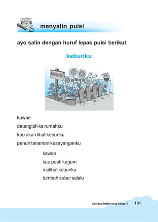 menyalin puisi

ayo salin dengan huruf lepas puisi berikut

                         kebunku




kawan
datanglah ke rumahku
kau akan lihat kebunku
penuh tanaman kesayanganku

           kawan
           kau pasti kagum
           melihat kebunku
           tumbuh subur selalu




                                   bahasa indonesia kelas 1   101
 