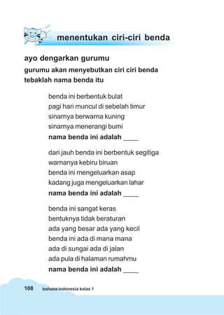 menentukan ciri-ciri benda

ayo dengarkan gurumu
gurumu akan menyebutkan ciri ciri benda
tebaklah nama benda itu

        benda ini berbentuk bulat
        pagi hari muncul di sebelah timur
        sinarnya berwarna kuning
        sinarnya menerangi bumi
        nama benda ini adalah ____

        dari jauh benda ini berbentuk segitiga
        warnanya kebiru biruan
        benda ini mengeluarkan asap
        kadang juga mengeluarkan lahar
        nama benda ini adalah ____

        benda ini sangat keras
        bentuknya tidak beraturan
        ada yang besar ada yang kecil
        benda ini ada di mana mana
        ada di sungai ada di jalan
        ada pula di halaman rumahmu
        nama benda ini adalah ____

108   bahasa indonesia kelas 1
 