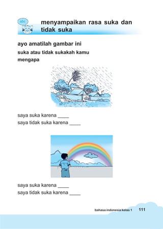 menyampaikan rasa suka dan
          tidak suka

ayo amatilah gambar ini
suka atau tidak sukakah kamu
mengapa




saya suka karena ____
saya tidak suka karena ____




saya suka karena ____
saya tidak suka karena ____


                               bahasa indonesia kelas 1   111
 