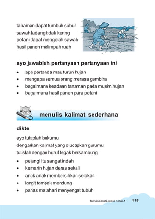 tanaman dapat tumbuh subur
sawah ladang tidak kering
petani dapat mengolah sawah
hasil panen melimpah ruah


ayo jawablah pertanyaan pertanyaan ini
•   apa pertanda mau turun hujan
•   mengapa semua orang merasa gembira
•   bagaimana keadaan tanaman pada musim hujan
•   bagaimana hasil panen para petani



           menulis kalimat sederhana

dikte
ayo tutuplah bukumu
dengarkan kalimat yang diucapkan gurumu
tulislah dengan huruf tegak bersambung
•   pelangi itu sangat indah
•   kemarin hujan deras sekali
•   anak anak membersihkan selokan
•   langit tampak mendung
•   panas matahari menyengat tubuh

                                  bahasa indonesia kelas 1   115
 