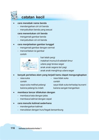 catatan kecil
 •    cara menebak nama benda
      - mendengarkan ciri ciri benda
      - menyebutkan benda yang sesuai
      cara menentukan ciri benda
      - mengamati gambar benda
      - menyebutkan ciri ciri benda
 •    cara menjelaskan gambar tunggal
      - mengamati gambar dengan cermat
      - menceritakan isi gambar
        contoh
                            hari telah pergi
                            matahari muncul di sebelah timur
                            udara pagi terasa segar
                            anak anak segera lari pagi
                            anak anak menghirup udara segar
 •    banyak peristiwa alam yang terjadi kamu dapat mengungkapkan
      - rasa suka                   - rasa tidak suka
        contoh                        contoh
        saya suka melihat pelangi     saya tidak suka terhadap tsunami
        karena pelangi itu indah      karena sangat mengerikan
 •    membaca lancar dilakukan dengan
      - membaca kata dengan jelas
      - membaca kalimat dengan cepat
 •    cara menulis kalimat sederhana
      - mendengarkan kalimat
      - menuliskan dengan huruf tegak bersambung




116    bahasa indonesia kelas 1
 