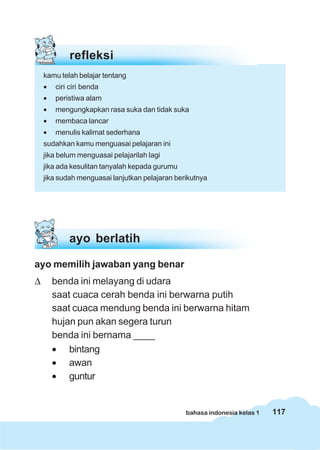 refleksi
    kamu telah belajar tentang
    •   ciri ciri benda
    •   peristiwa alam
    •   mengungkapkan rasa suka dan tidak suka
    •   membaca lancar
    •   menulis kalimat sederhana
    sudahkan kamu menguasai pelajaran ini
    jika belum menguasai pelajarilah lagi
    jika ada kesulitan tanyalah kepada gurumu
    jika sudah menguasai lanjutkan pelajaran berikutnya




            ayo berlatih

ayo memilih jawaban yang benar
Δ       benda ini melayang di udara
        saat cuaca cerah benda ini berwarna putih
        saat cuaca mendung benda ini berwarna hitam
        hujan pun akan segera turun
        benda ini bernama ____
        • bintang
        • awan
        • guntur


                                                bahasa indonesia kelas 1   117
 