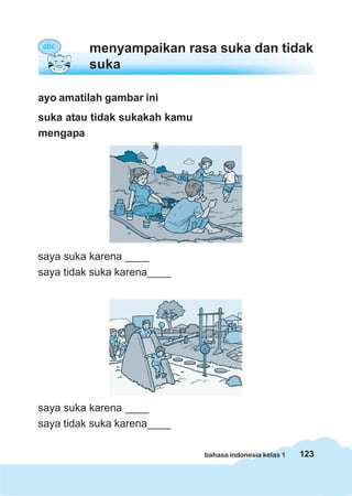 menyampaikan rasa suka dan tidak
          suka

ayo amatilah gambar ini
suka atau tidak sukakah kamu
mengapa




saya suka karena ____
saya tidak suka karena____




saya suka karena ____
saya tidak suka karena____

                               bahasa indonesia kelas 1   123
 