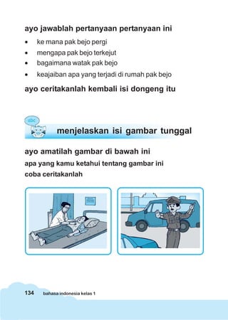 ayo jawablah pertanyaan pertanyaan ini
•     ke mana pak bejo pergi
•     mengapa pak bejo terkejut
•     bagaimana watak pak bejo
•     keajaiban apa yang terjadi di rumah pak bejo

ayo ceritakanlah kembali isi dongeng itu




              menjelaskan isi gambar tunggal

ayo amatilah gambar di bawah ini
apa yang kamu ketahui tentang gambar ini
coba ceritakanlah




134     bahasa indonesia kelas 1
 