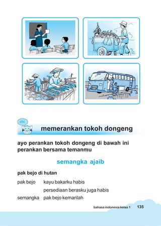 memerankan tokoh dongeng

ayo perankan tokoh dongeng di bawah ini
perankan bersama temanmu

                semangka ajaib
pak bejo di hutan
pak bejo   kayu bakarku habis
           persediaan berasku juga habis
semangka pak bejo kemarilah
                                 bahasa indonesia kelas 1   135
 