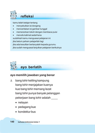 refleksi
    kamu telah belajar tentang
    • menyebutkan isi dongeng
    • menceritakan isi gambar tunggal
    • memerankan tokoh dengan membaca puisi
    • menulis kalimat sederhana
    sudahkah kamu menguasai pelajaran ini
    jika belum paham pelajarilah lagi
    jika ada kesulitan bertanyalah kepada gurumu
    jika sudah menguasai lanjutkan pelajaran berikutnya




            ayo berlatih

ayo memilih jawaban yang benar
Δ     bang tohir keliling kampung
      bang tohir menjajakan kuenya
      kue bang tohir memang lezat
      bang tohir punya banyak pelanggan
      pekerjaan bang tohir adalah ____
      • nelayan
      • pedagang kue
      • kondektur bus


140      bahasa indonesia kelas 1
 
