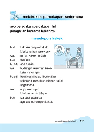 melakukan percakapan sederhana

ayo peragakan percakapan ini
peragakan bersama temanmu

                menelepon kakek

budi    kak aku kangen kakek
        kita ke rumah kakek yuk
wati    rumah kakek itu jauh
budi    tapi kak
bu siti ada apa ini
wati    budi ingin ke rumah kakek
        katanya kangen
bu siti besok saja kalau liburan tiba
        sekarang kamu bisa telepon kakek
        bagaimana
wati    o iya wati lupa
        kita kan punya telepon
budi    iya budi juga lupa
        ayo kak menelepon kakek




                                 bahasa indonesia kelas 1   147
 