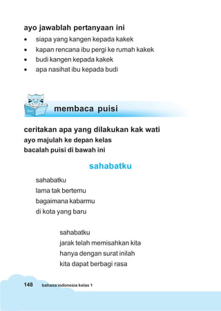 ayo jawablah pertanyaan ini
•     siapa yang kangen kepada kakek
•     kapan rencana ibu pergi ke rumah kakek
•     budi kangen kepada kakek
•     apa nasihat ibu kepada budi




             membaca puisi

ceritakan apa yang dilakukan kak wati
ayo majulah ke depan kelas
bacalah puisi di bawah ini

                              sahabatku
      sahabatku
      lama tak bertemu
      bagaimana kabarmu
      di kota yang baru


                sahabatku
                jarak telah memisahkan kita
                hanya dengan surat inilah
                kita dapat berbagi rasa


148     bahasa indonesia kelas 1
 