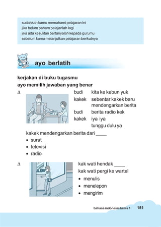 sudahkah kamu memahami pelajaran ini
    jika belum paham pelajarilah lagi
    jika ada kesulitan bertanyalah kepada gurumu
    sebelum kamu melanjutkan pelajaran berikutnya




           ayo berlatih

kerjakan di buku tugasmu
ayo memilih jawaban yang benar
Δ                      budi  kita ke kebun yuk
                       kakek sebentar kakek baru
                             mendengarkan berita
                       budi  berita radio kek
                       kakek iya iya
                             tunggu dulu ya
      kakek mendengarkan berita dari ____
      • surat
      • televisi
      • radio

Δ                                    kak wati hendak ____
                                     kak wati pergi ke wartel
                                     • menulis
                                     • menelepon
                                     • mengirim

                                              bahasa indonesia kelas 1   151
 