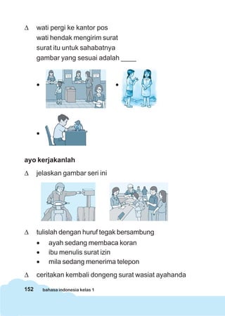 Δ     wati pergi ke kantor pos
      wati hendak mengirim surat
      surat itu untuk sahabatnya
      gambar yang sesuai adalah ____


      •                              •




      •


ayo kerjakanlah
Δ     jelaskan gambar seri ini




Δ     tulislah dengan huruf tegak bersambung
      •     ayah sedang membaca koran
      •     ibu menulis surat izin
      •     mila sedang menerima telepon
Δ     ceritakan kembali dongeng surat wasiat ayahanda

152       bahasa indonesia kelas 1
 