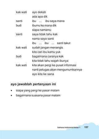 kak wati   ayo dekati
               ada apa dik
    santi      ibu ... ibu saya mana
    budi       ibumu ke mana dik
               siapa namamu
    santi      saya tidak tahu kak
               nama saya santi
               ibu ... ibu ... santi takut
    kak wati   sudah jangan menangis
               kita cari ibu kamu yuk
    budi       bagaimana caranya kak
               kita tidak tahu wajah ibunya
    kak wati   kita akan pergi ke pusat informasi
               nanti petugas akan mengumumkannya
               ayo kita ke sana


ayo jawablah pertanyaan ini
•   siapa yang pergi ke pasar malam
•   bagaimana suasana pasar malam




                                 bahasa indonesia kelas 1   157
 