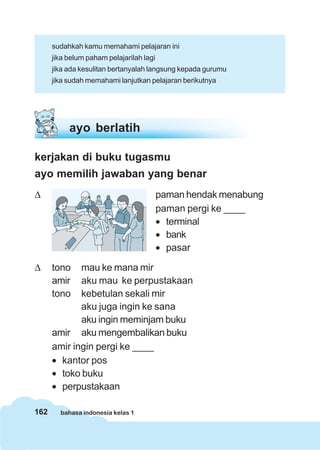 sudahkah kamu memahami pelajaran ini
      jika belum paham pelajarilah lagi
      jika ada kesulitan bertanyalah langsung kepada gurumu
      jika sudah memahami lanjutkan pelajaran berikutnya




           ayo berlatih

kerjakan di buku tugasmu
ayo memilih jawaban yang benar
Δ                                         paman hendak menabung
                                          paman pergi ke ____
                                          • terminal
                                          • bank
                                          • pasar

Δ     tono   mau ke mana mir
      amir   aku mau ke perpustakaan
      tono   kebetulan sekali mir
             aku juga ingin ke sana
             aku ingin meminjam buku
      amir aku mengembalikan buku
      amir ingin pergi ke ____
      • kantor pos
      • toko buku
      • perpustakaan

162     bahasa indonesia kelas 1
 
