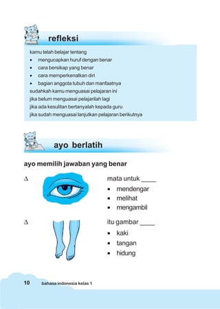 refleksi
     kamu telah belajar tentang
     •   mengucapkan huruf dengan benar
     •   cara bersikap yang benar
     •   cara memperkenalkan diri
     •   bagian anggota tubuh dan manfaatnya
     sudahkah kamu menguasai pelajaran ini
     jika belum menguasai pelajarilah lagi
     jika ada kesulitan bertanyalah kepada guru
     jika sudah menguasai lanjutkan pelajaran berikutnya




                ayo berlatih

ayo memilih jawaban yang benar

Δ                                       mata untuk ____
                                        • mendengar
                                        • melihat
                                        • mengambil

Δ                                       itu gambar ____
                                        • kaki
                                        • tangan
                                        • hidung



10        bahasa indonesia kelas 1
 