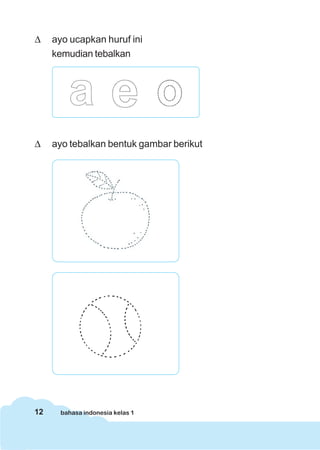 Δ    ayo ucapkan huruf ini
     kemudian tebalkan




Δ    ayo tebalkan bentuk gambar berikut




12     bahasa indonesia kelas 1
 