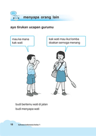 menyapa orang lain

ayo tirukan ucapan gurumu


 mau ke mana                      kak wati mau ikut lomba
 kak wati                         doakan semoga menang




     budi bertemu wati di jalan
     budi menyapa wati




18     bahasa indonesia kelas 1
 