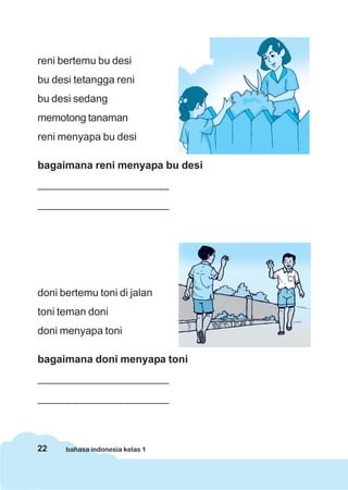 reni bertemu bu desi
bu desi tetangga reni
bu desi sedang
memotong tanaman
reni menyapa bu desi

bagaimana reni menyapa bu desi
______________________
______________________




doni bertemu toni di jalan
toni teman doni
doni menyapa toni

bagaimana doni menyapa toni
______________________
______________________



22    bahasa indonesia kelas 1
 