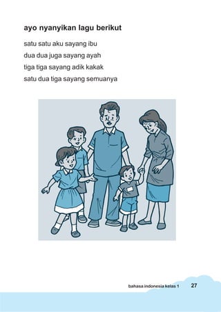 ayo nyanyikan lagu berikut

satu satu aku sayang ibu
dua dua juga sayang ayah
tiga tiga sayang adik kakak
satu dua tiga sayang semuanya




                                bahasa indonesia kelas 1   27
 