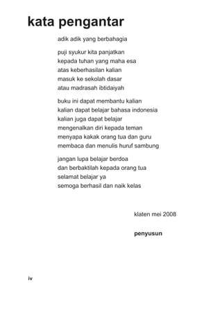 kata pengantar
     adik adik yang berbahagia

     puji syukur kita panjatkan
     kepada tuhan yang maha esa
     atas keberhasilan kalian
     masuk ke sekolah dasar
     atau madrasah ibtidaiyah

     buku ini dapat membantu kalian
     kalian dapat belajar bahasa indonesia
     kalian juga dapat belajar
     mengenalkan diri kepada teman
     menyapa kakak orang tua dan guru
     membaca dan menulis huruf sambung

     jangan lupa belajar berdoa
     dan berbaktilah kepada orang tua
     selamat belajar ya
     semoga berhasil dan naik kelas



                                  klaten mei 2008


                                  penyusun




iv
 