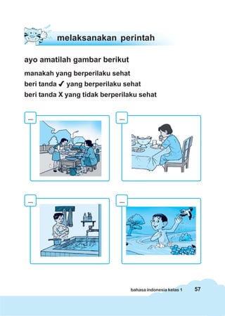 melaksanakan perintah

ayo amatilah gambar berikut
manakah yang berperilaku sehat
beri tanda     yang berperilaku sehat
beri tanda X yang tidak berperilaku sehat


 ....                         ....




 ....                         ....




                                     bahasa indonesia kelas 1   57
 