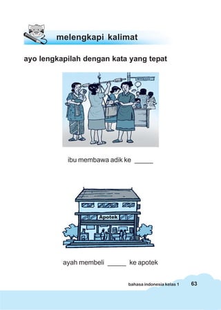 melengkapi kalimat

ayo lengkapilah dengan kata yang tepat




           ibu membawa adik ke _____




          ayah membeli _____ ke apotek


                             bahasa indonesia kelas 1   63
 